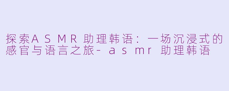 探索ASMR助理韩语：一场沉浸式的感官与语言之旅-asmr助理韩语