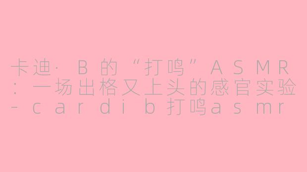 卡迪·B的“打鸣”ASMR：一场出格又上头的感官实验-cardib打鸣asmr
