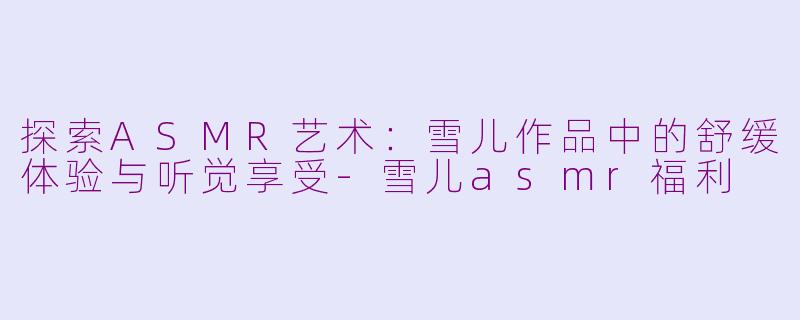 探索ASMR艺术:雪儿作品中的舒缓体验与听觉享受-雪儿asmr福利