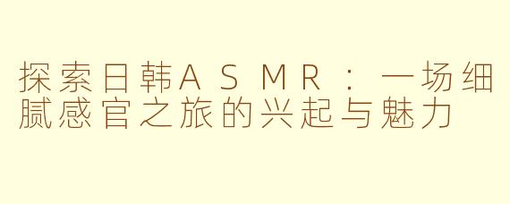 探索日韩ASMR：一场细腻感官之旅的兴起与魅力