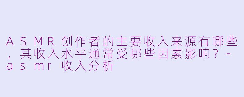 ASMR创作者的主要收入来源有哪些,其收入水平通常受哪些因素影响?-asmr收入分析
