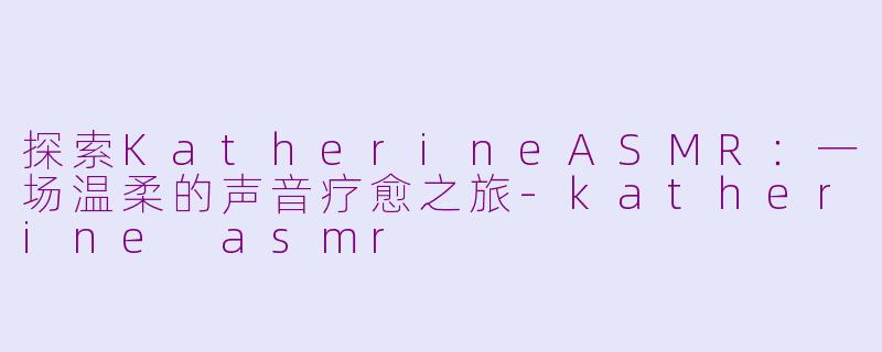 探索KatherineASMR：一场温柔的声音疗愈之旅-katherine asmr