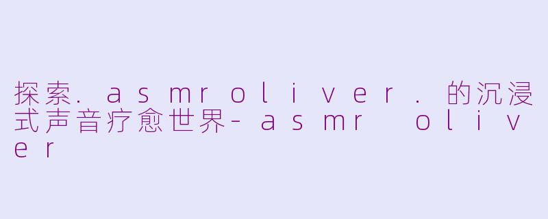 探索.asmroliver.的沉浸式声音疗愈世界-asmr oliver