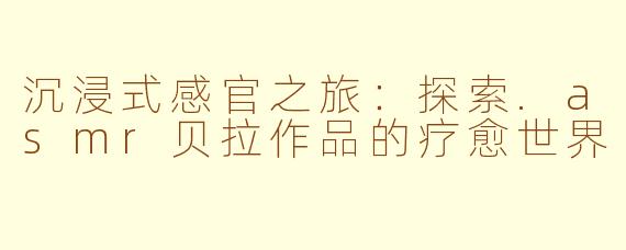 沉浸式感官之旅：探索.asmr贝拉作品的疗愈世界