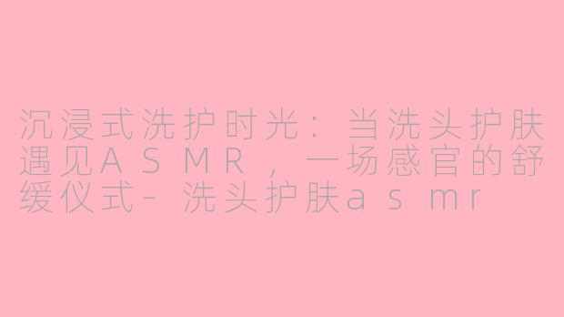 沉浸式洗护时光:当洗头护肤遇见ASMR,一场感官的舒缓仪式-洗头护肤asmr
