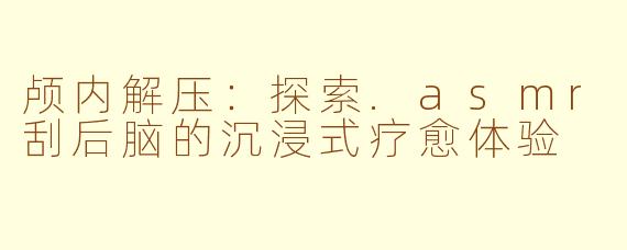 颅内解压：探索.asmr刮后脑的沉浸式疗愈体验
