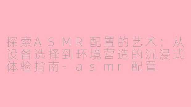 探索ASMR配置的艺术：从设备选择到环境营造的沉浸式体验指南-asmr配置
