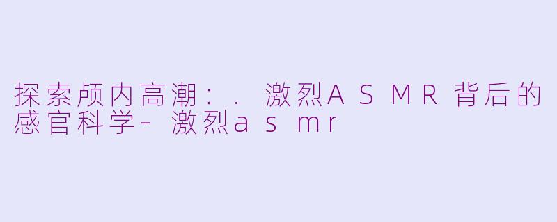 探索颅内高潮：.激烈ASMR背后的感官科学-激烈asmr