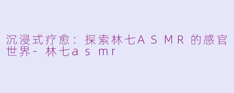 沉浸式疗愈:探索林七ASMR的感官世界-林七asmr