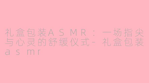 礼盒包装ASMR：一场指尖与心灵的舒缓仪式-礼盒包装asmr