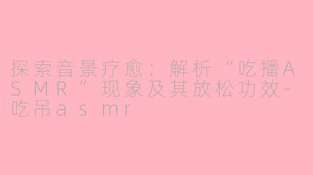 探索音景疗愈:解析“吃播ASMR”现象及其放松功效-吃吊asmr