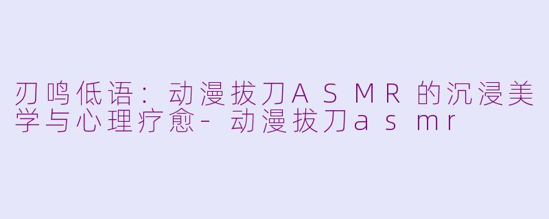 刃鸣低语：动漫拔刀ASMR的沉浸美学与心理疗愈-动漫拔刀asmr