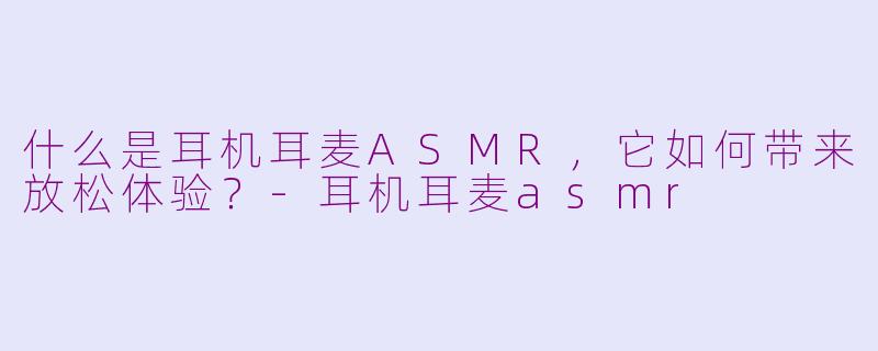 什么是耳机耳麦ASMR，它如何带来放松体验？-耳机耳麦asmr