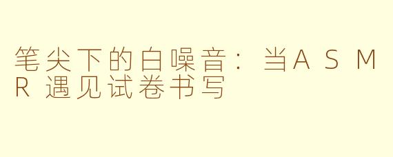 笔尖下的白噪音：当ASMR遇见试卷书写