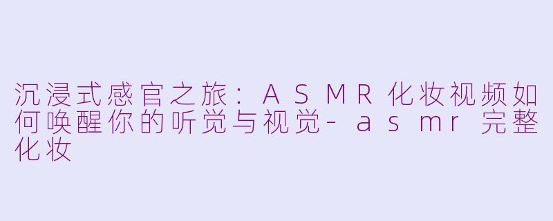 沉浸式感官之旅：ASMR化妆视频如何唤醒你的听觉与视觉-asmr完整化妆