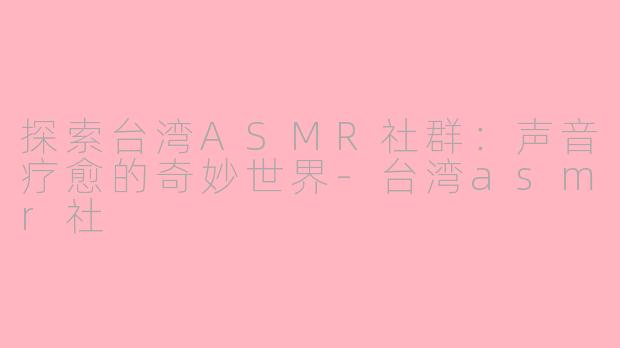 探索台湾ASMR社群:声音疗愈的奇妙世界-台湾asmr社