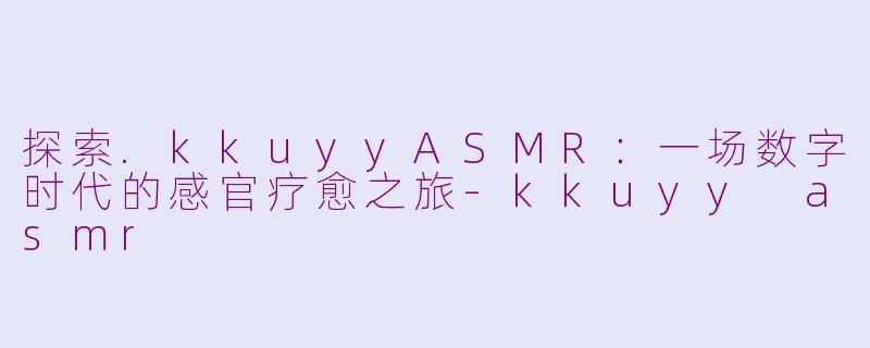 探索.kkuyyASMR:一场数字时代的感官疗愈之旅-kkuyy asmr