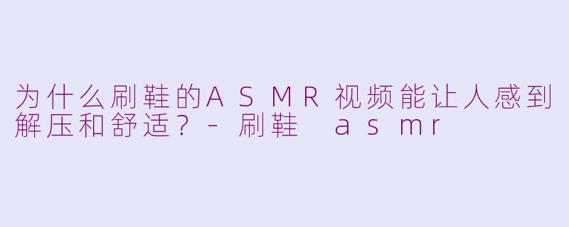 为什么刷鞋的ASMR视频能让人感到解压和舒适？-刷鞋 asmr