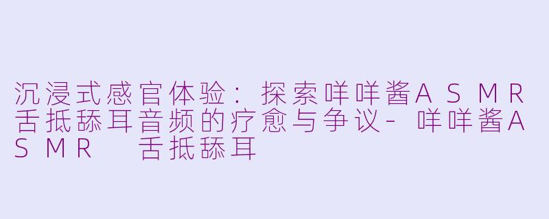 沉浸式感官体验：探索咩咩酱ASMR舌抵舔耳音频的疗愈与争议-咩咩酱ASMR 舌抵舔耳