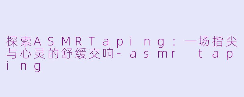 探索ASMRTaping：一场指尖与心灵的舒缓交响-asmr taping