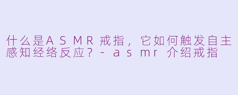 什么是ASMR戒指，它如何触发自主感知经络反应？-asmr介绍戒指