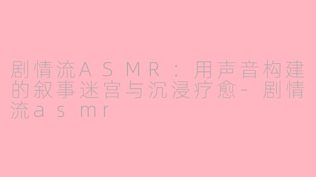 剧情流ASMR:用声音构建的叙事迷宫与沉浸疗愈-剧情流asmr