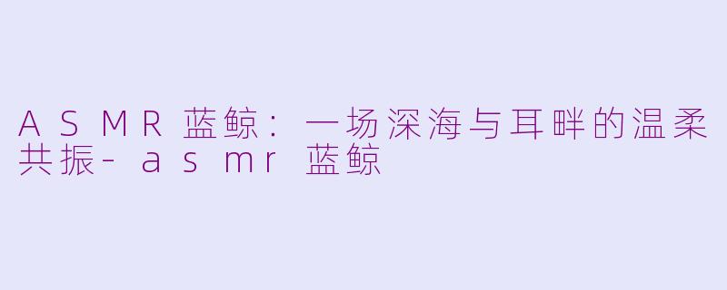 ASMR蓝鲸：一场深海与耳畔的温柔共振-asmr蓝鲸