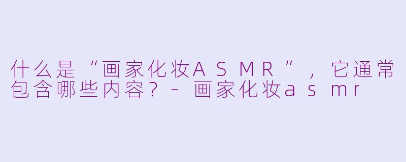 什么是“画家化妆ASMR”，它通常包含哪些内容？-画家化妆asmr