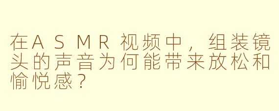 在ASMR视频中，组装镜头的声音为何能带来放松和愉悦感？