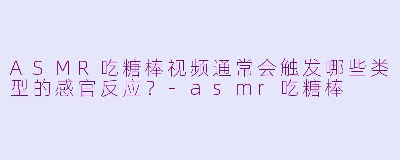 ASMR吃糖棒视频通常会触发哪些类型的感官反应？-asmr吃糖棒