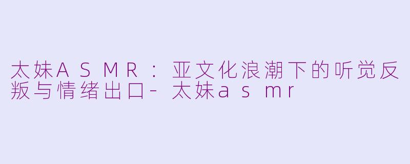 太妹ASMR：亚文化浪潮下的听觉反叛与情绪出口-太妹asmr