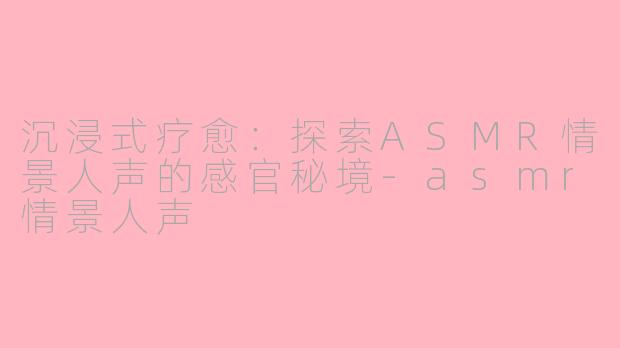 沉浸式疗愈:探索ASMR情景人声的感官秘境-asmr情景人声