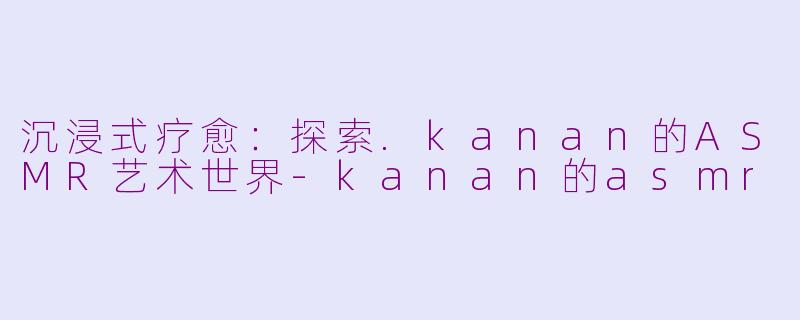 沉浸式疗愈：探索.kanan的ASMR艺术世界-kanan的asmr