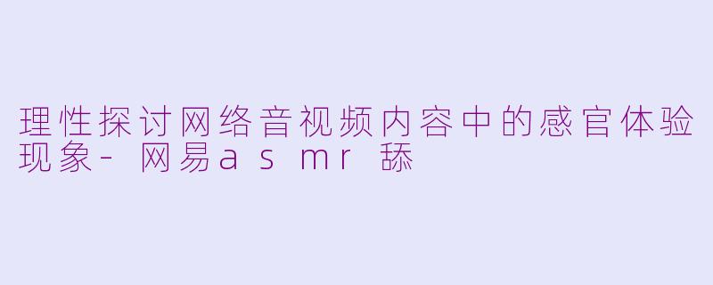 理性探讨网络音视频内容中的感官体验现象-网易asmr舔