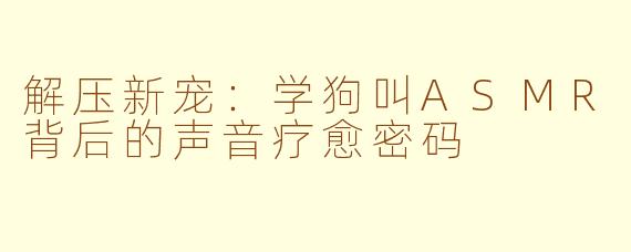 解压新宠：学狗叫ASMR背后的声音疗愈密码