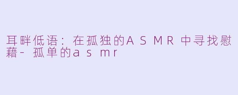 耳畔低语:在孤独的ASMR中寻找慰藉-孤单的asmr