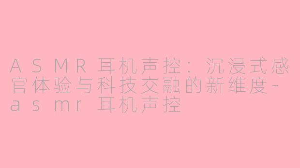 ASMR耳机声控:沉浸式感官体验与科技交融的新维度-asmr耳机声控