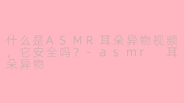 什么是ASMR耳朵异物视频，它安全吗？-asmr 耳朵异物