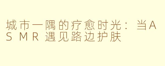 城市一隅的疗愈时光:当ASMR遇见路边护肤