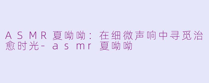 ASMR夏呦呦：在细微声响中寻觅治愈时光-asmr夏呦呦