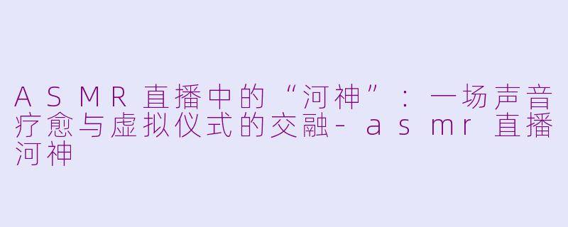 ASMR直播中的“河神”：一场声音疗愈与虚拟仪式的交融