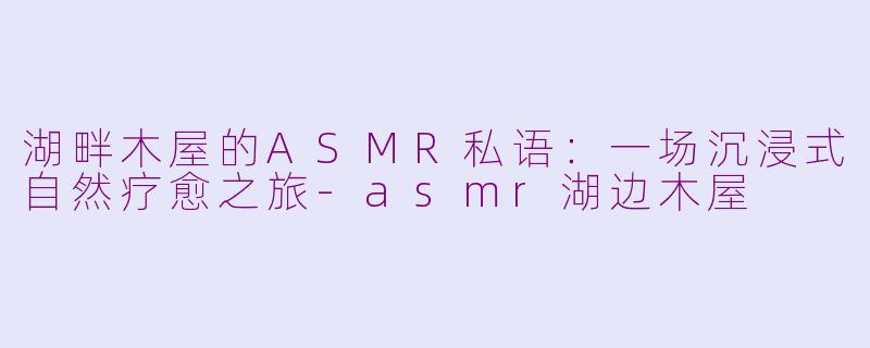 湖畔木屋的ASMR私语：一场沉浸式自然疗愈之旅-asmr湖边木屋