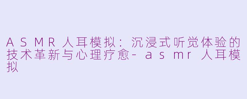 ASMR人耳模拟：沉浸式听觉体验的技术革新与心理疗愈-asmr人耳模拟