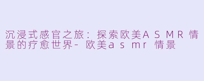 沉浸式感官之旅：探索欧美ASMR情景的疗愈世界-欧美asmr情景