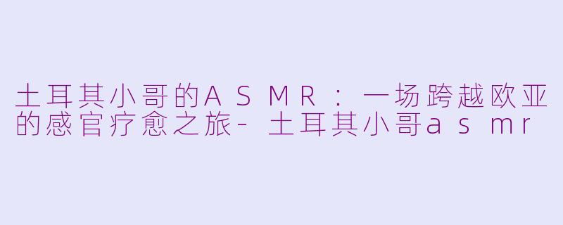 土耳其小哥的ASMR：一场跨越欧亚的感官疗愈之旅-土耳其小哥asmr
