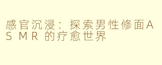 感官沉浸:探索男性修面ASMR的疗愈世界