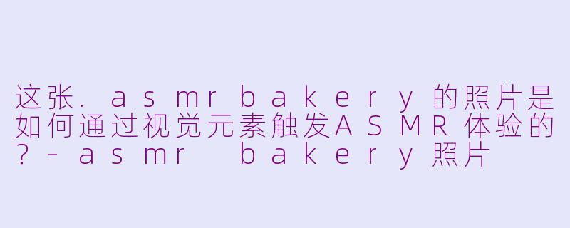 这张.asmrbakery的照片是如何通过视觉元素触发ASMR体验的？-asmr bakery照片