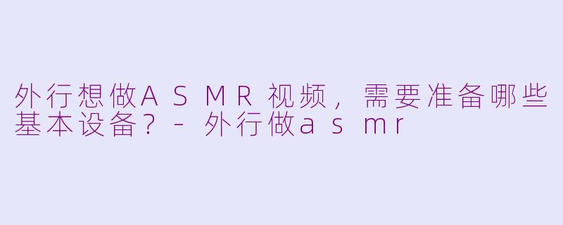 外行想做ASMR视频，需要准备哪些基本设备？-外行做asmr