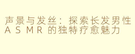 声景与发丝：探索长发男性ASMR的独特疗愈魅力