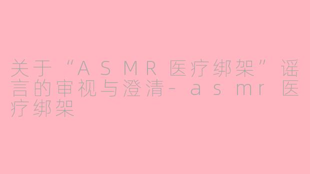 关于“ASMR医疗绑架”谣言的审视与澄清-asmr医疗绑架